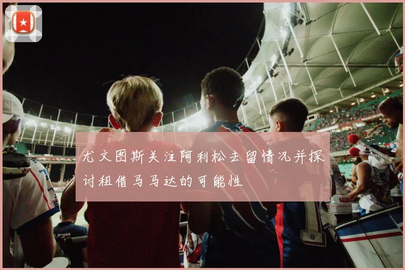 尤文图斯关注阿利松去留情况并探讨租借马马达的可能性