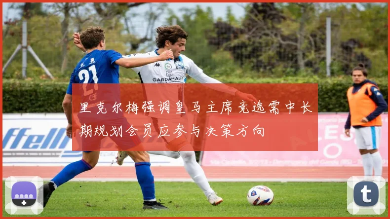 里克尔梅强调皇马主席竞选需中长期规划会员应参与决策方向