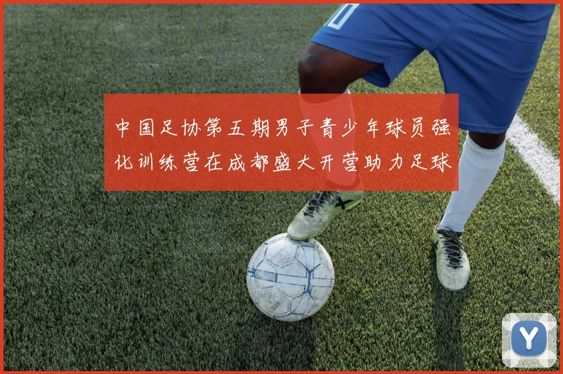 中国足协第五期男子青少年球员强化训练营在成都盛大开营助力足球未来发展
