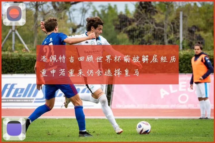 洛佩特吉回顾世界杯前被解雇经历重申若重来仍会选择皇马