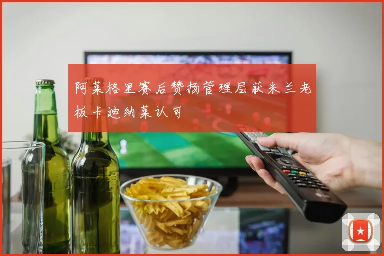 阿莱格里赛后赞扬管理层获米兰老板卡迪纳莱认可