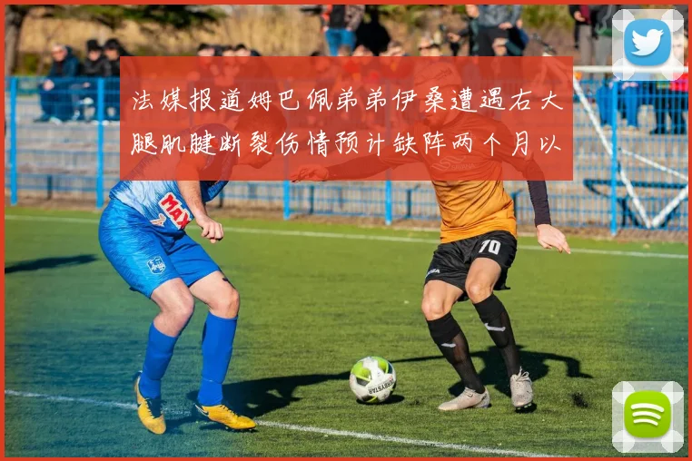 法媒报道姆巴佩弟弟伊桑遭遇右大腿肌腱断裂伤情预计缺阵两个月以上