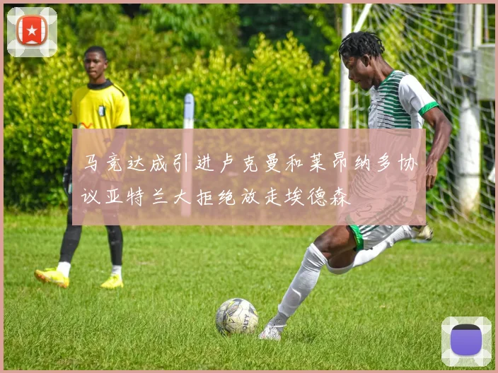 马竞达成引进卢克曼和莱昂纳多协议亚特兰大拒绝放走埃德森