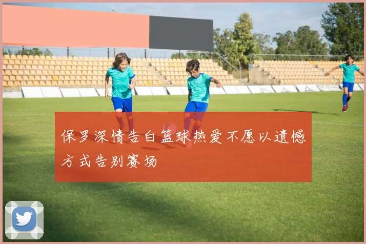 保罗深情告白篮球热爱不愿以遗憾方式告别赛场