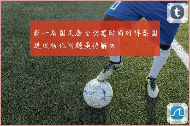 新一届国足磨合仍需时间对阵泰国进攻转化问题亟待解决