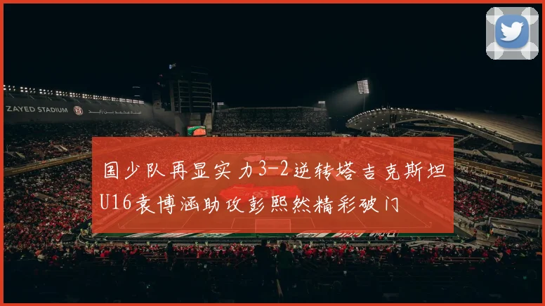 国少队再显实力3-2逆转塔吉克斯坦U16袁博涵助攻彭熙然精彩破门