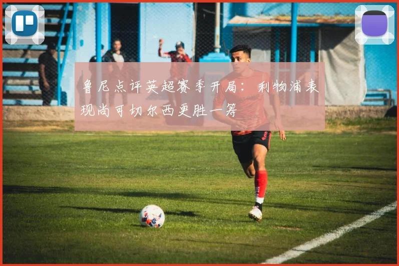 鲁尼点评英超赛季开局：利物浦表现尚可切尔西更胜一筹