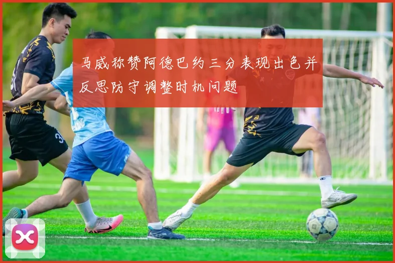 马威称赞阿德巴约三分表现出色并反思防守调整时机问题