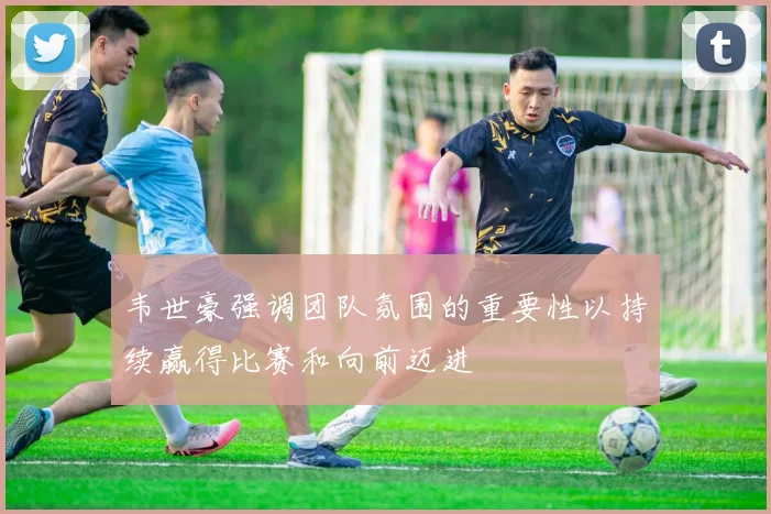 韦世豪强调团队氛围的重要性以持续赢得比赛和向前迈进