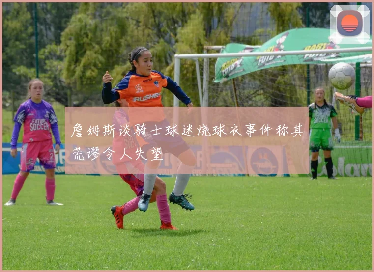 詹姆斯谈骑士球迷烧球衣事件称其荒谬令人失望